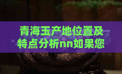 青海玉产地位置及特点分析nn如果您需要更多关于青海玉的信息，请告诉我。