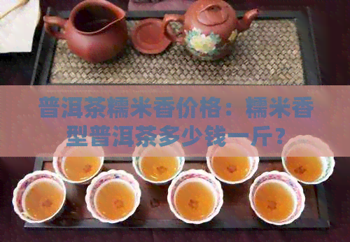 普洱茶糯米香价格：糯米香型普洱茶多少钱一斤？