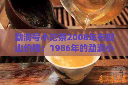 勐润号小沱茶2008年布朗山价格：1986年的勐润小沱茶多少钱？