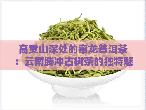 高贡山深处的窜龙普洱茶：云南腾冲古树茶的独特魅力