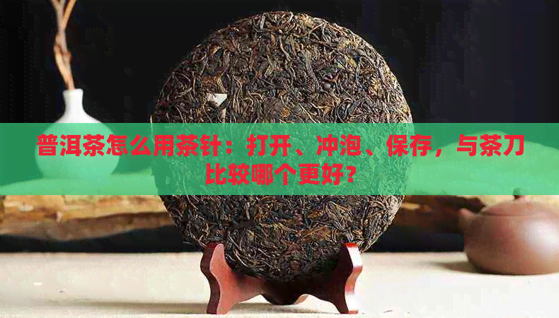 普洱茶怎么用茶针：打开、冲泡、保存，与茶刀比较哪个更好？