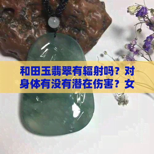 和田玉翡翠有辐射吗？对身体有没有潜在伤害？女生可以戴吗？