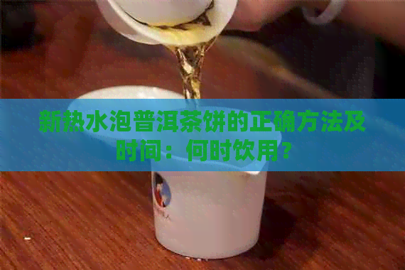 新热水泡普洱茶饼的正确方法及时间：何时饮用？