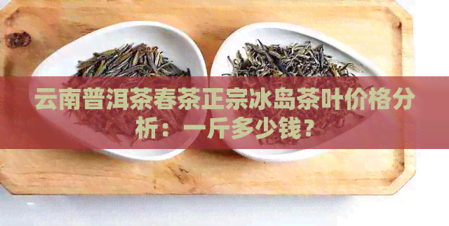 云南普洱茶春茶正宗冰岛茶叶价格分析：一斤多少钱？