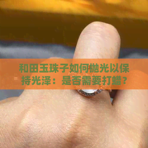 和田玉珠子如何抛光以保持光泽：是否需要打蜡？