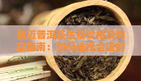 景迈普洱茶生茶价格及购买指南：如何选择合适的茶叶与渠道