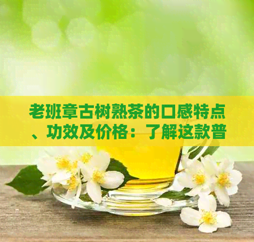 老班章古树熟茶的口感特点、功效及价格：了解这款普洱茶的关键信息