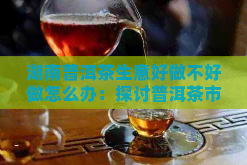 湖南普洱茶生意好做不好做怎么办：探讨普洱茶市场的潜力与挑战