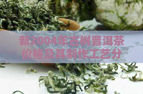 新2004年古树普洱茶价格及其制作工艺分析