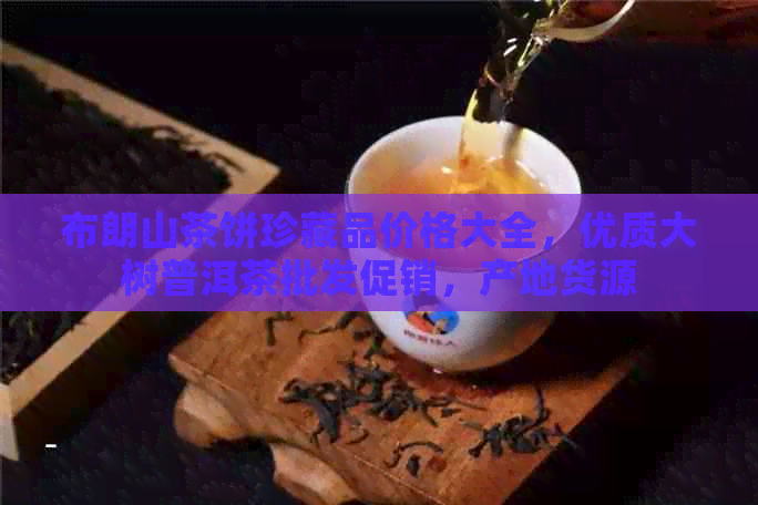 布朗山茶饼珍藏品价格大全，优质大树普洱茶批发促销，产地货源