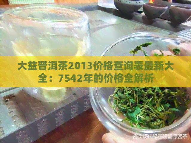 大益普洱茶2013价格查询表最新大全：7542年的价格全解析