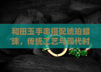 和田玉手串搭配琥珀蜡珠，传统工艺与现代时尚完美融合