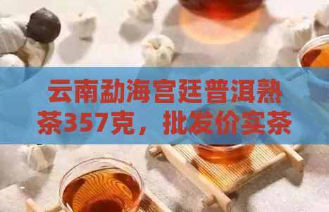 云南勐海宫廷普洱熟茶357克，批发价实茶饼