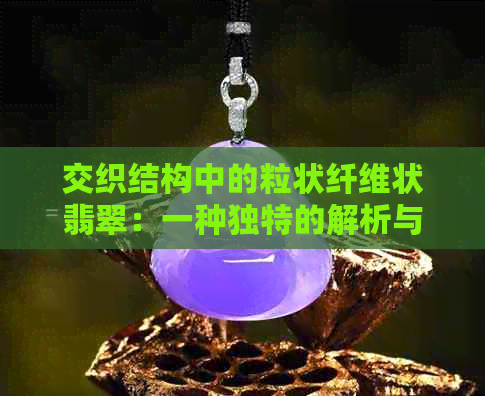 交织结构中的粒状纤维状翡翠：一种独特的解析与鉴赏