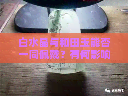 白水晶与和田玉能否一同佩戴？有何影响及注意事项？