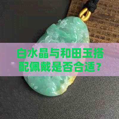 白水晶与和田玉搭配佩戴是否合适？如何正确组合两者？