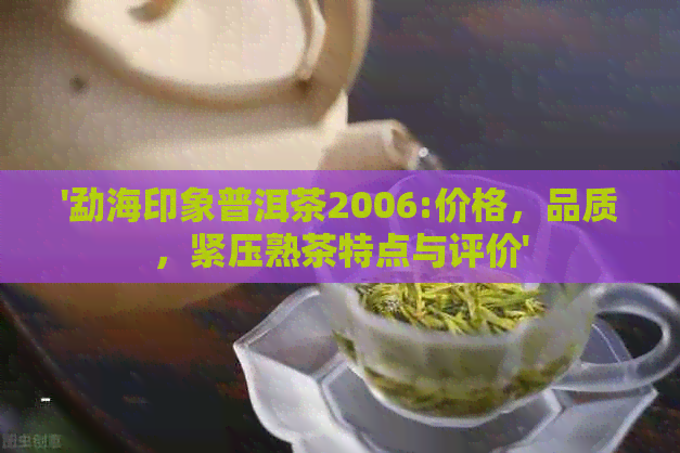 '勐海印象普洱茶2006:价格，品质，紧压熟茶特点与评价'