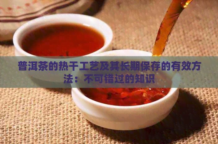 普洱茶的热干工艺及其长期保存的有效方法：不可错过的知识