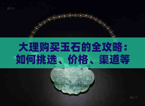 大理购买玉石的全攻略：如何挑选、价格、渠道等一应俱全，助你成为玉石专家