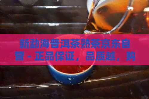 新勐海普洱茶熟茶京东自营 - 正品保证，品质越，购买无忧！