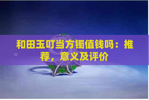 和田玉叮当方镯值钱吗：推荐，意义及评价