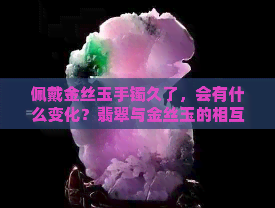 佩戴金丝玉手镯久了，会有什么变化？翡翠与金丝玉的相互影响如何？