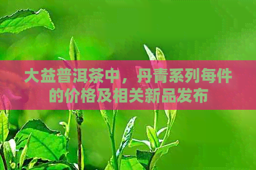 大益普洱茶中，丹青系列每件的价格及相关新品发布