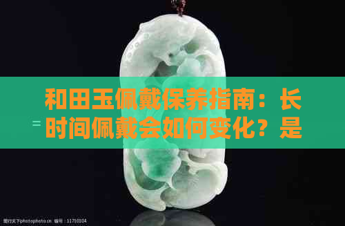 和田玉佩戴保养指南：长时间佩戴会如何变化？是否容易褪色？