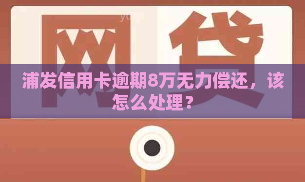 浦发信用卡逾期8万无力偿还，该怎么处理？