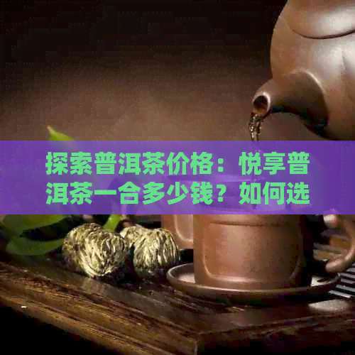 探索普洱茶价格：悦享普洱茶一合多少钱？如何选择性价比更高的普洱茶？