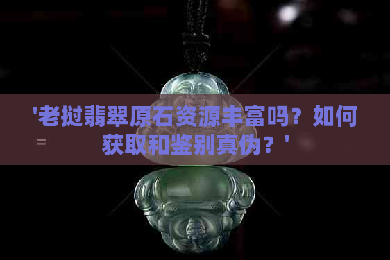 '老挝翡翠原石资源丰富吗？如何获取和鉴别真伪？'