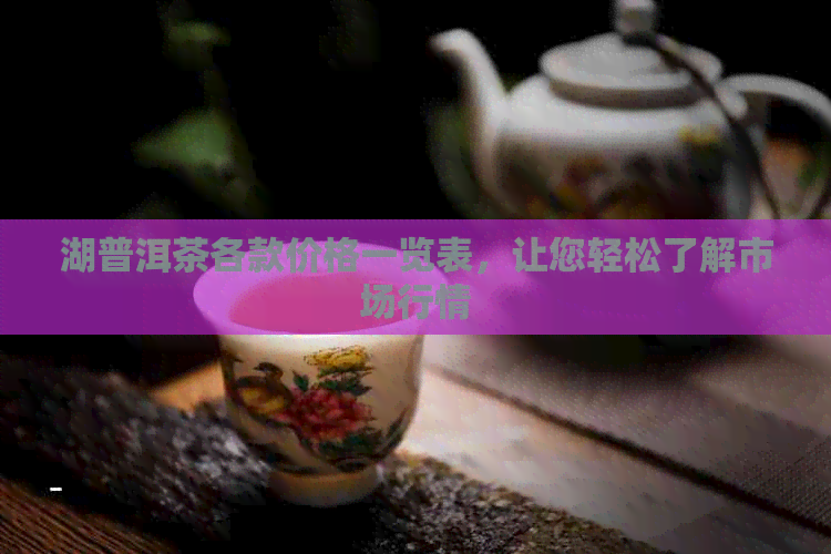 湖普洱茶各款价格一览表，让您轻松了解市场行情