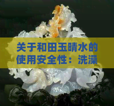 关于和田玉晴水的使用安全性：洗澡是否可行？是否有？如何正确保养？