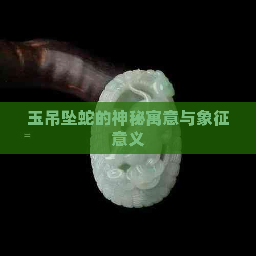 玉吊坠蛇的神秘寓意与象征意义