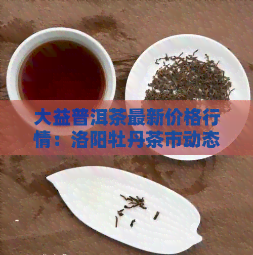 大益普洱茶最新价格行情：洛阳牡丹茶市动态分析