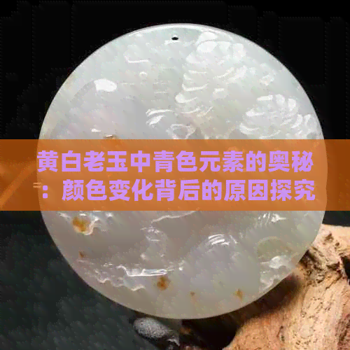 黄白老玉中青色元素的奥秘：颜色变化背后的原因探究