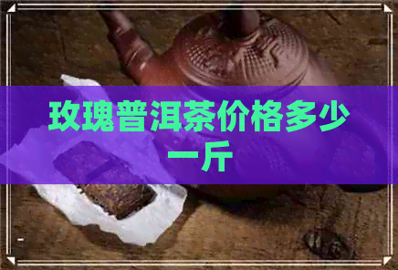 玫瑰普洱茶价格多少一斤