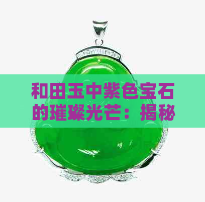 和田玉中紫色宝石的璀璨光芒：揭秘紫罗兰料子的魅力与价值