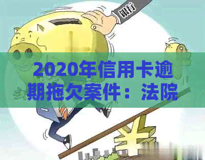 2020年信用卡逾期拖欠案件：法院受理情况全面解析及相关应对策略