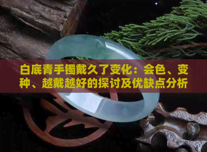 白底青手镯戴久了变化：会色、变种、越戴越好的探讨及优缺点分析