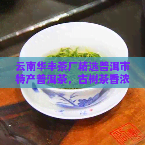 云南华丰茶厂精选普洱市特产普洱茶，古树茶香浓，口感醇厚