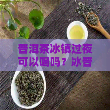 普洱茶冰镇过夜可以喝吗？冰普洱茶做法及好处。为什么普洱茶冰的更好喝？