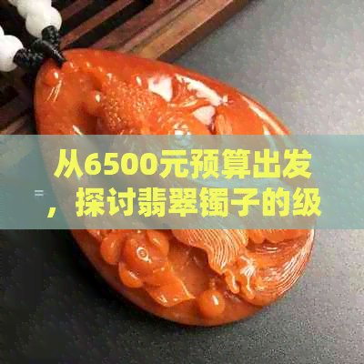 从6500元预算出发，探讨翡翠镯子的级别选择与购买指南