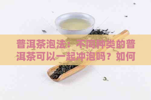 普洱茶泡法：不同种类的普洱茶可以一起冲泡吗？如何保证口感和风味？