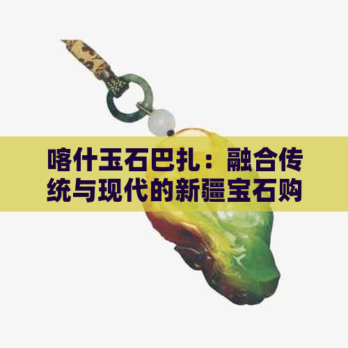 喀什玉石巴扎：融合传统与现代的新疆宝石购物天堂