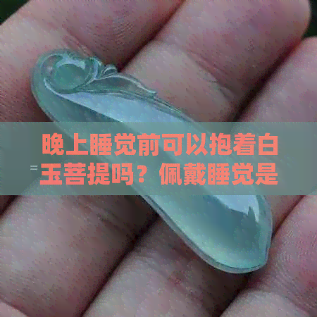 晚上睡觉前可以抱着白玉菩提吗？佩戴睡觉是否影响菩提子的作用？