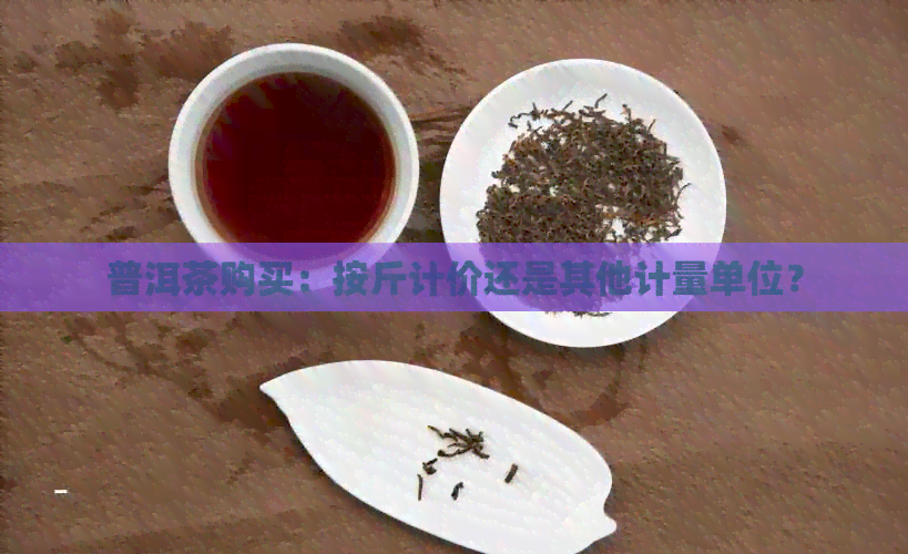 普洱茶购买：按斤计价还是其他计量单位？