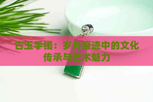 古玉手镯：岁月痕迹中的文化传承与艺术魅力