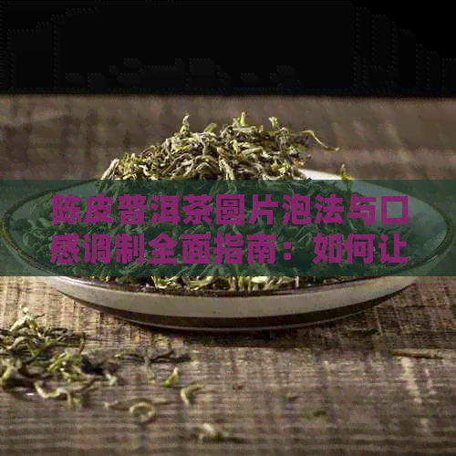 陈皮普洱茶圆片泡法与口感调制全面指南：如何让你的普洱茶更好喝