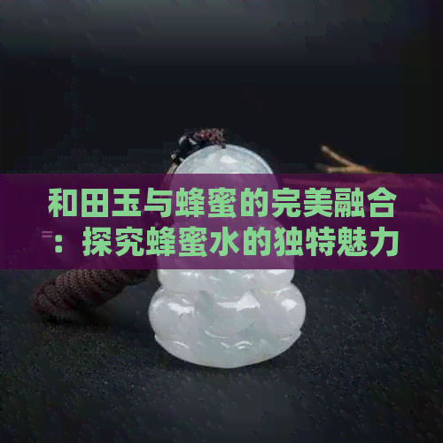 和田玉与蜂蜜的完美融合：探究蜂蜜水的独特魅力和田玉档次新高度